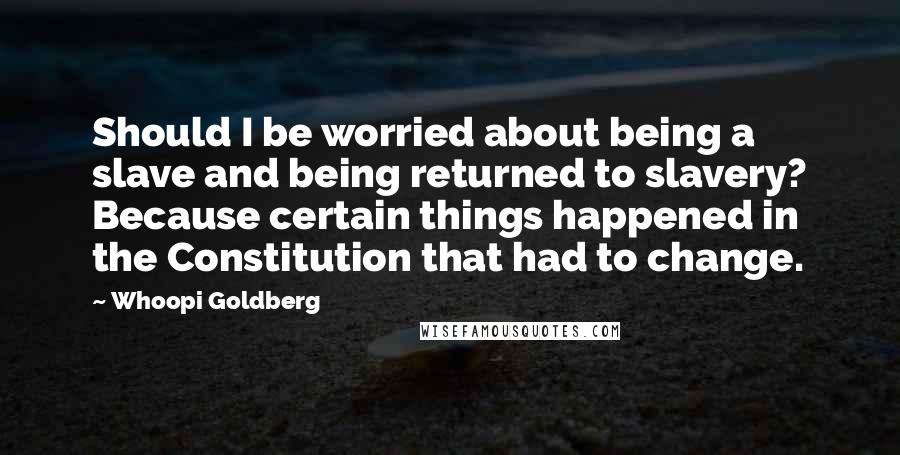 Whoopi Goldberg Quotes: Should I be worried about being a slave and being returned to slavery? Because certain things happened in the Constitution that had to change.