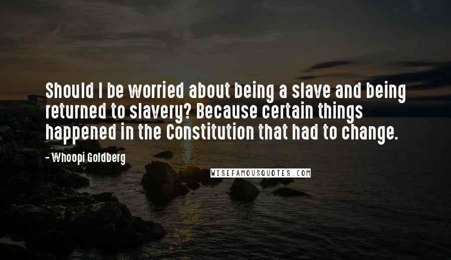 Whoopi Goldberg Quotes: Should I be worried about being a slave and being returned to slavery? Because certain things happened in the Constitution that had to change.