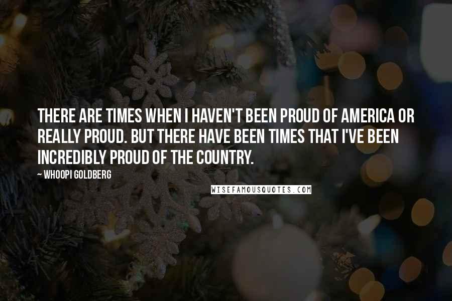 Whoopi Goldberg Quotes: There are times when I haven't been proud of America or really proud. But there have been times that I've been incredibly proud of the country.
