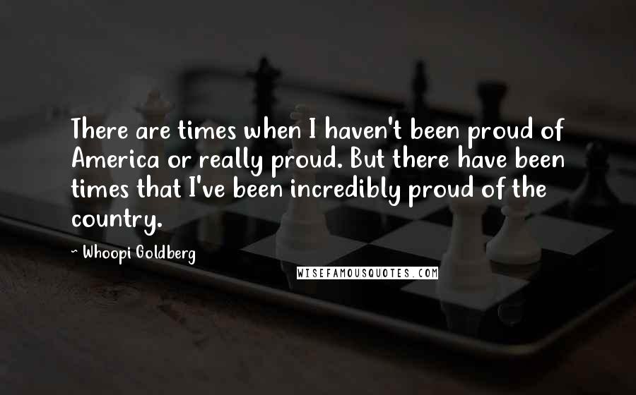 Whoopi Goldberg Quotes: There are times when I haven't been proud of America or really proud. But there have been times that I've been incredibly proud of the country.