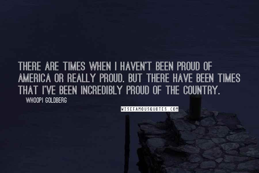 Whoopi Goldberg Quotes: There are times when I haven't been proud of America or really proud. But there have been times that I've been incredibly proud of the country.