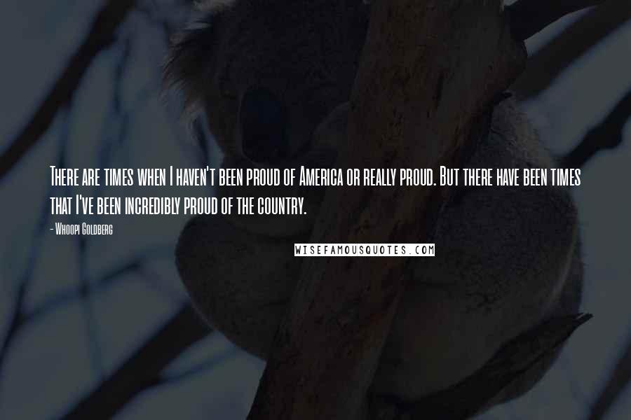 Whoopi Goldberg Quotes: There are times when I haven't been proud of America or really proud. But there have been times that I've been incredibly proud of the country.