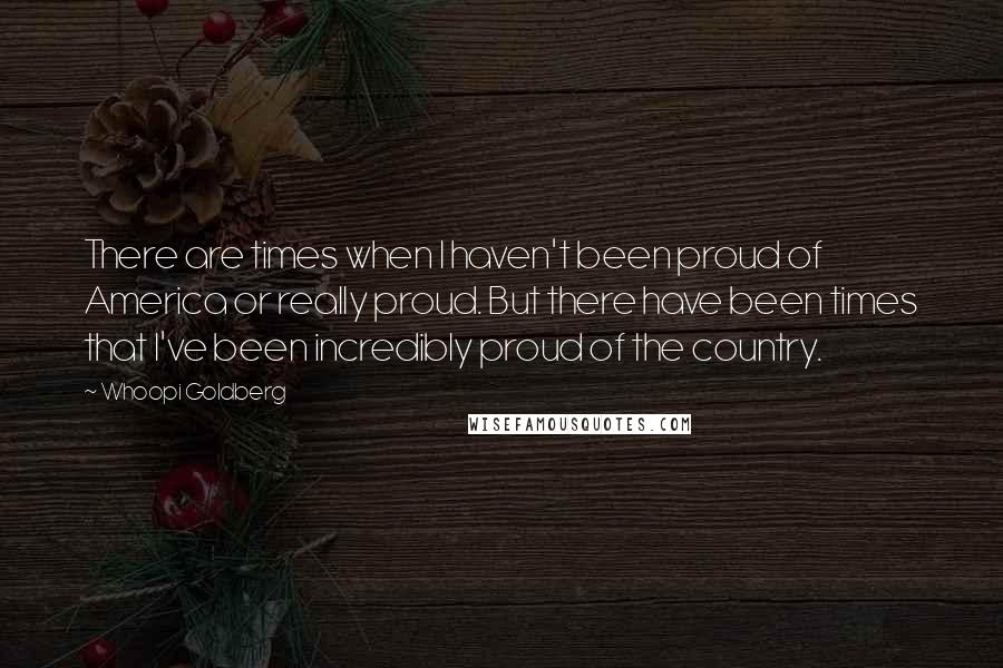 Whoopi Goldberg Quotes: There are times when I haven't been proud of America or really proud. But there have been times that I've been incredibly proud of the country.