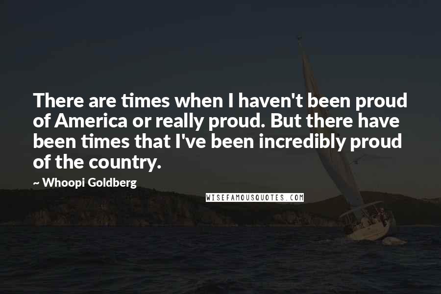 Whoopi Goldberg Quotes: There are times when I haven't been proud of America or really proud. But there have been times that I've been incredibly proud of the country.