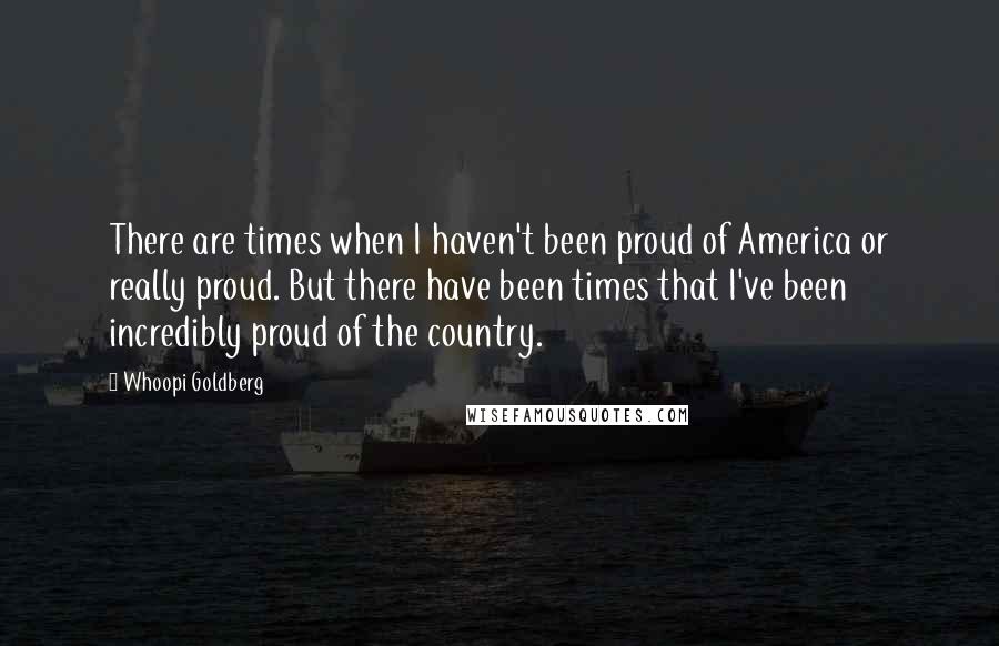 Whoopi Goldberg Quotes: There are times when I haven't been proud of America or really proud. But there have been times that I've been incredibly proud of the country.