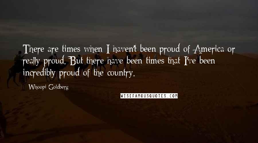 Whoopi Goldberg Quotes: There are times when I haven't been proud of America or really proud. But there have been times that I've been incredibly proud of the country.