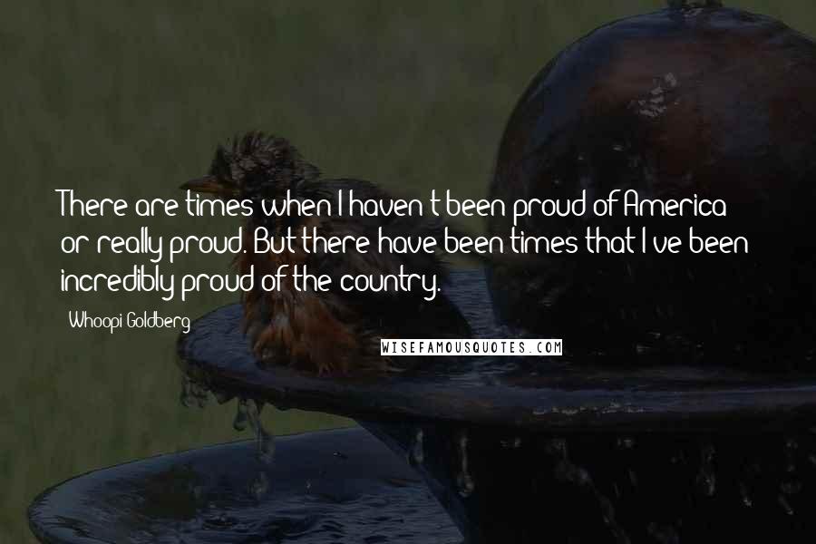 Whoopi Goldberg Quotes: There are times when I haven't been proud of America or really proud. But there have been times that I've been incredibly proud of the country.