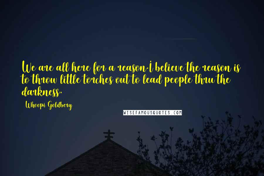 Whoopi Goldberg Quotes: We are all here for a reason.I believe the reason is to throw little torches out to lead people thru the darkness.