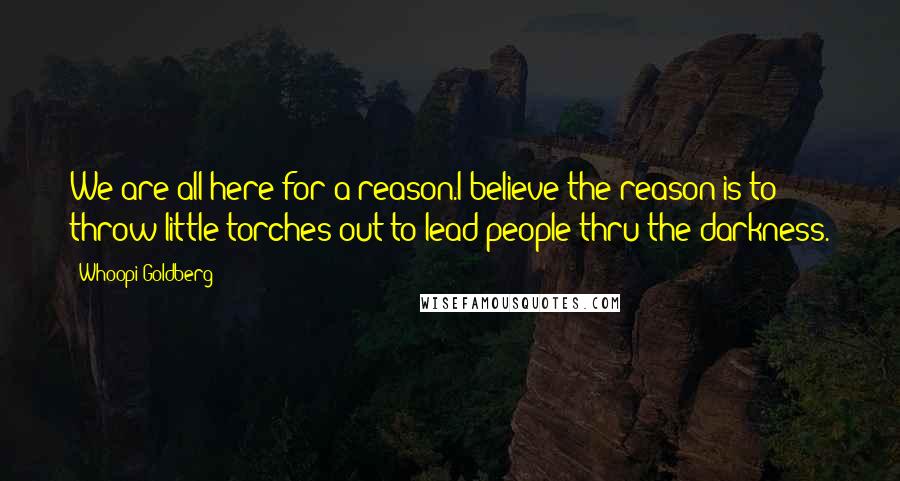 Whoopi Goldberg Quotes: We are all here for a reason.I believe the reason is to throw little torches out to lead people thru the darkness.