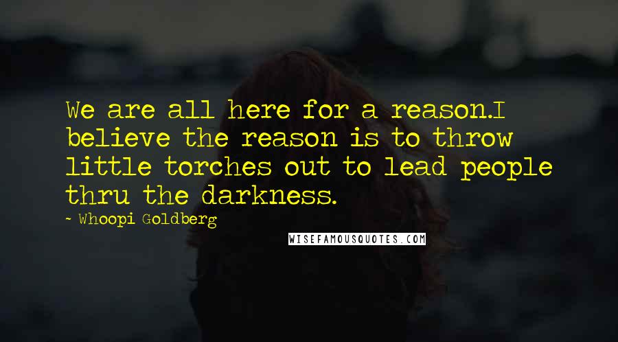 Whoopi Goldberg Quotes: We are all here for a reason.I believe the reason is to throw little torches out to lead people thru the darkness.