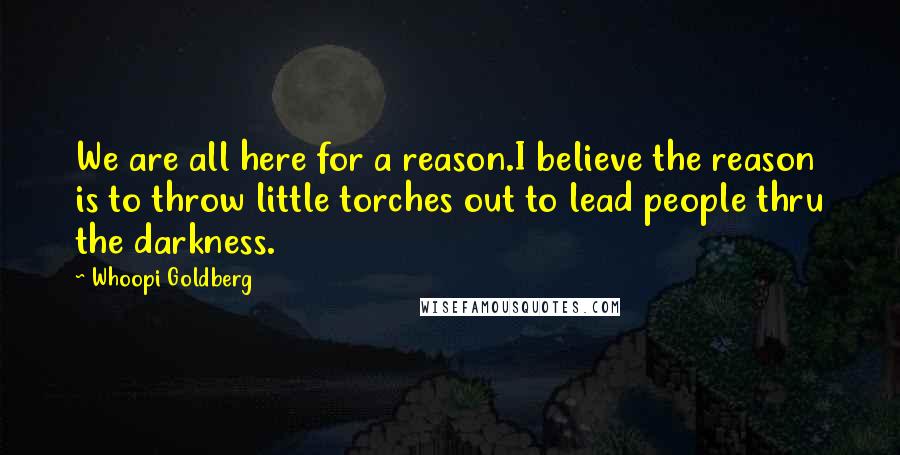 Whoopi Goldberg Quotes: We are all here for a reason.I believe the reason is to throw little torches out to lead people thru the darkness.