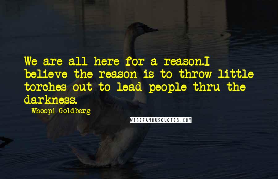 Whoopi Goldberg Quotes: We are all here for a reason.I believe the reason is to throw little torches out to lead people thru the darkness.