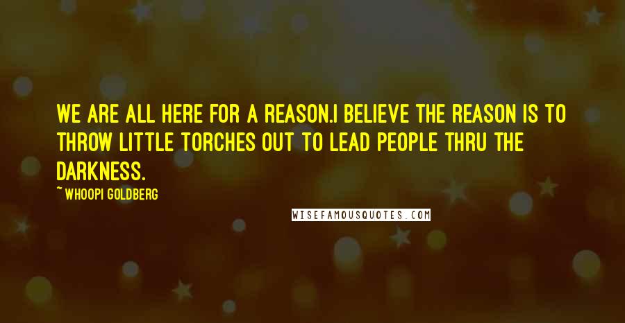 Whoopi Goldberg Quotes: We are all here for a reason.I believe the reason is to throw little torches out to lead people thru the darkness.