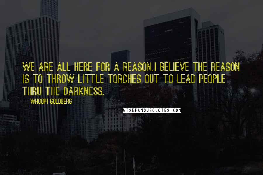 Whoopi Goldberg Quotes: We are all here for a reason.I believe the reason is to throw little torches out to lead people thru the darkness.