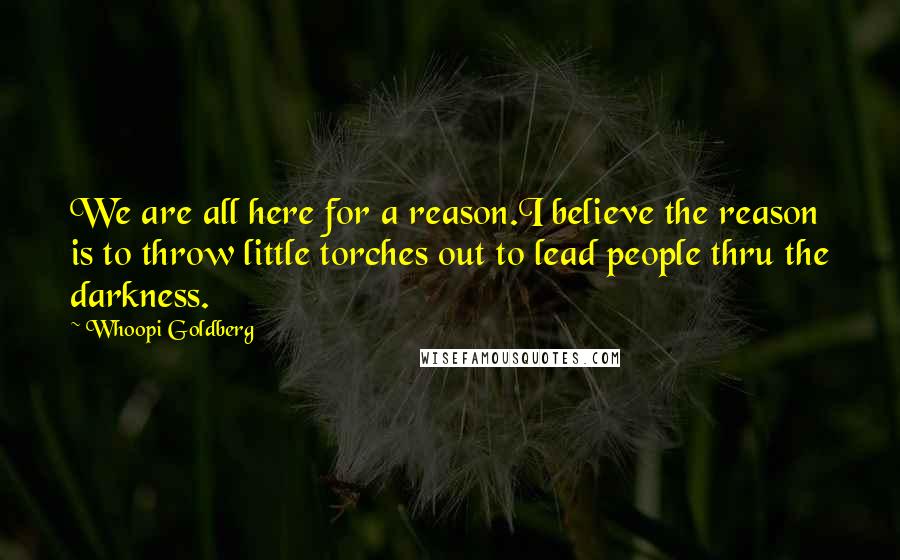 Whoopi Goldberg Quotes: We are all here for a reason.I believe the reason is to throw little torches out to lead people thru the darkness.