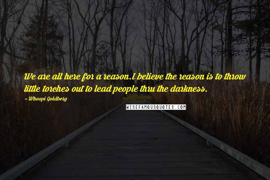 Whoopi Goldberg Quotes: We are all here for a reason.I believe the reason is to throw little torches out to lead people thru the darkness.