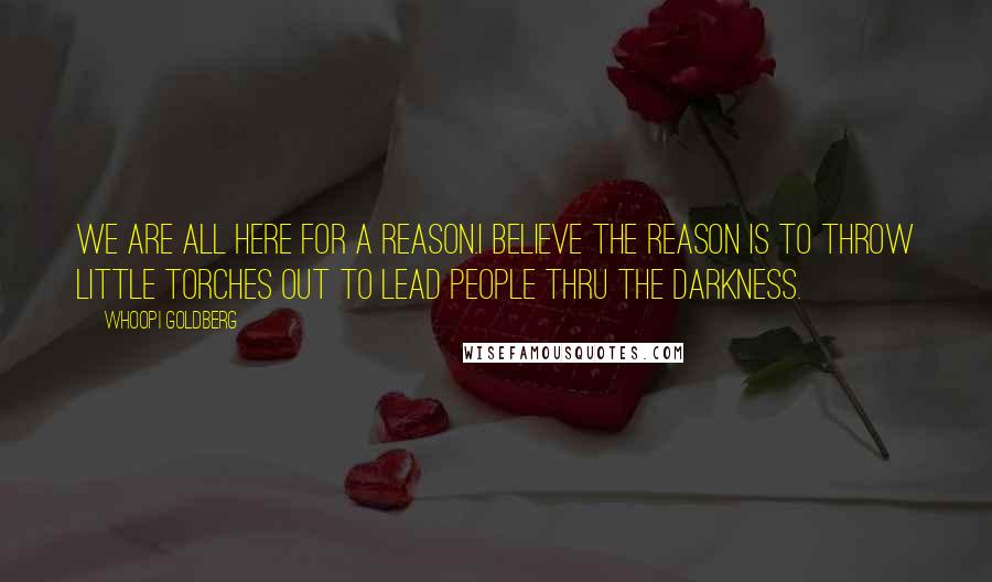 Whoopi Goldberg Quotes: We are all here for a reason.I believe the reason is to throw little torches out to lead people thru the darkness.