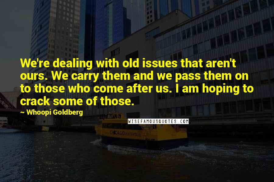 Whoopi Goldberg Quotes: We're dealing with old issues that aren't ours. We carry them and we pass them on to those who come after us. I am hoping to crack some of those.