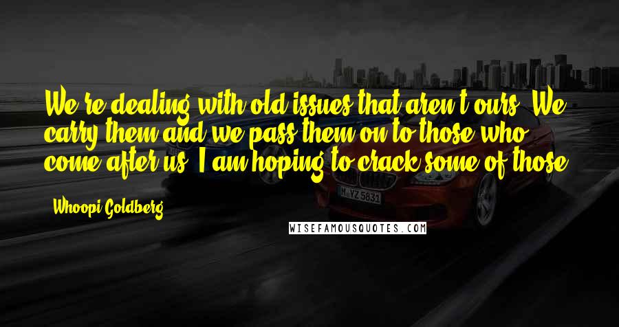 Whoopi Goldberg Quotes: We're dealing with old issues that aren't ours. We carry them and we pass them on to those who come after us. I am hoping to crack some of those.