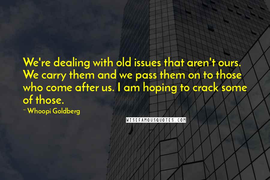 Whoopi Goldberg Quotes: We're dealing with old issues that aren't ours. We carry them and we pass them on to those who come after us. I am hoping to crack some of those.