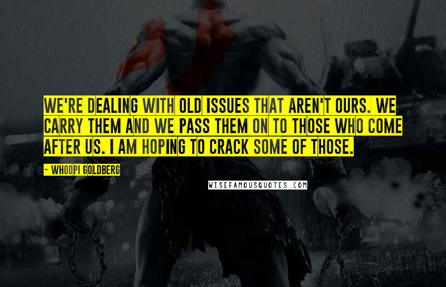 Whoopi Goldberg Quotes: We're dealing with old issues that aren't ours. We carry them and we pass them on to those who come after us. I am hoping to crack some of those.