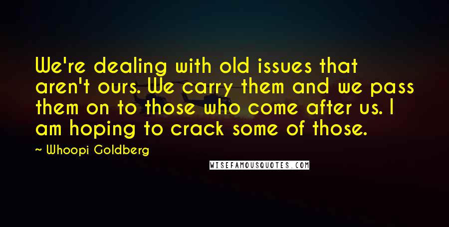 Whoopi Goldberg Quotes: We're dealing with old issues that aren't ours. We carry them and we pass them on to those who come after us. I am hoping to crack some of those.