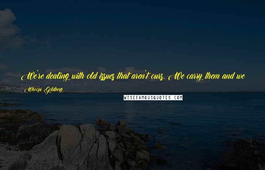 Whoopi Goldberg Quotes: We're dealing with old issues that aren't ours. We carry them and we pass them on to those who come after us. I am hoping to crack some of those.