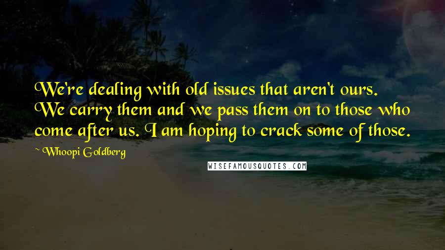 Whoopi Goldberg Quotes: We're dealing with old issues that aren't ours. We carry them and we pass them on to those who come after us. I am hoping to crack some of those.