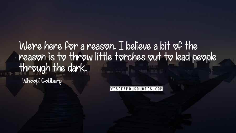 Whoopi Goldberg Quotes: We're here for a reason. I believe a bit of the reason is to throw little torches out to lead people through the dark.