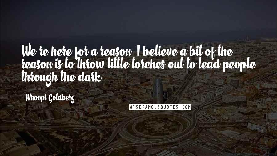 Whoopi Goldberg Quotes: We're here for a reason. I believe a bit of the reason is to throw little torches out to lead people through the dark.