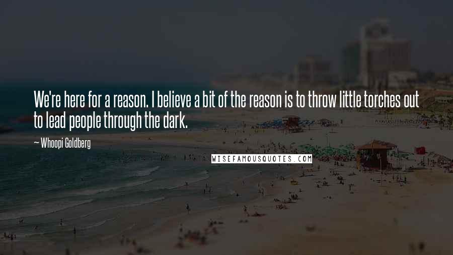 Whoopi Goldberg Quotes: We're here for a reason. I believe a bit of the reason is to throw little torches out to lead people through the dark.