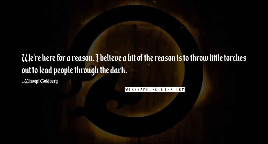 Whoopi Goldberg Quotes: We're here for a reason. I believe a bit of the reason is to throw little torches out to lead people through the dark.