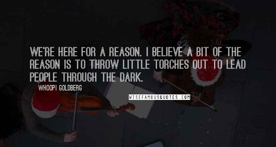 Whoopi Goldberg Quotes: We're here for a reason. I believe a bit of the reason is to throw little torches out to lead people through the dark.