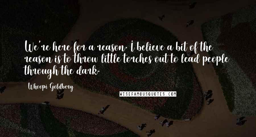 Whoopi Goldberg Quotes: We're here for a reason. I believe a bit of the reason is to throw little torches out to lead people through the dark.