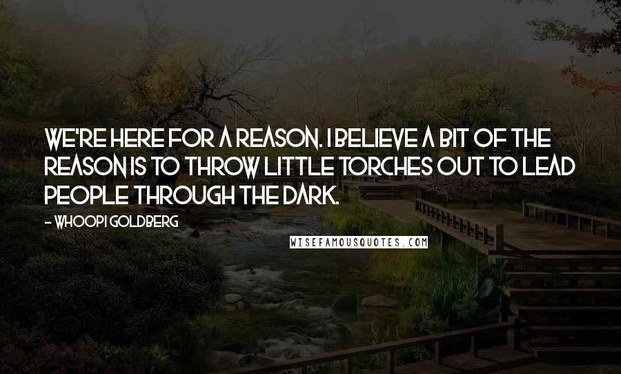 Whoopi Goldberg Quotes: We're here for a reason. I believe a bit of the reason is to throw little torches out to lead people through the dark.