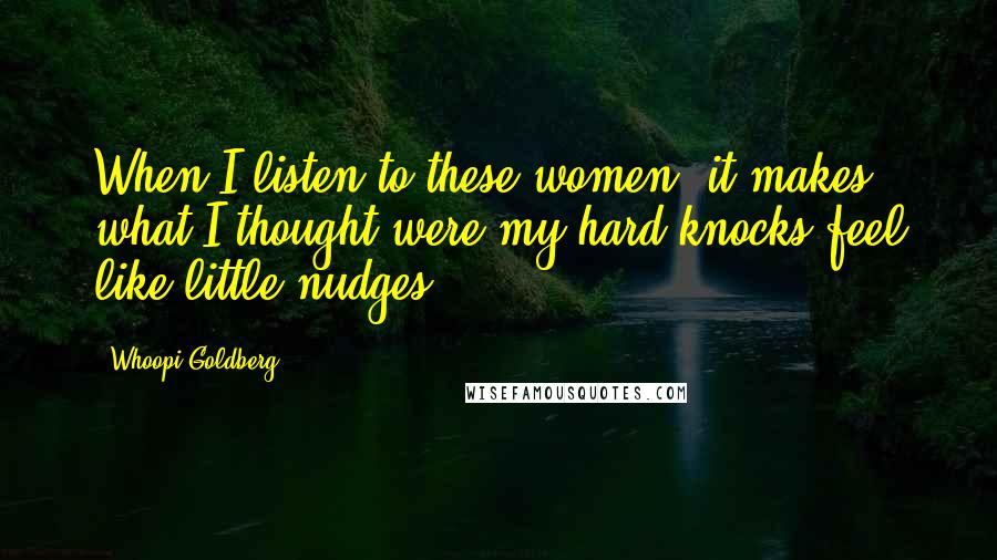 Whoopi Goldberg Quotes: When I listen to these women, it makes what I thought were my hard knocks feel like little nudges.