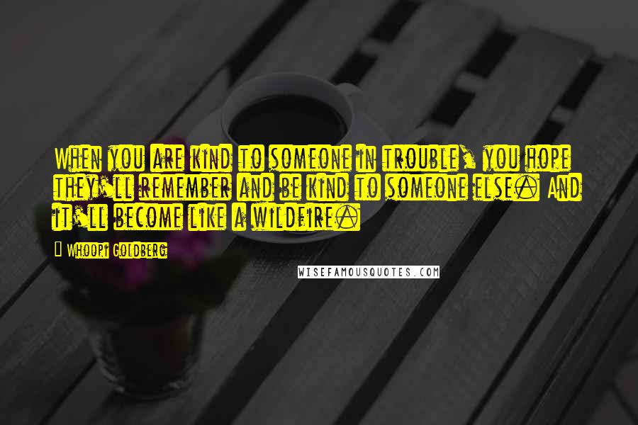 Whoopi Goldberg Quotes: When you are kind to someone in trouble, you hope they'll remember and be kind to someone else. And it'll become like a wildfire.