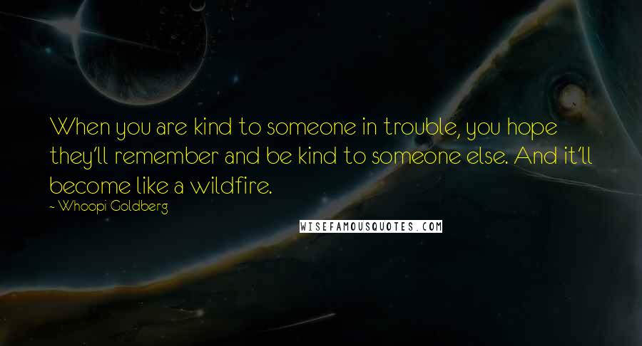 Whoopi Goldberg Quotes: When you are kind to someone in trouble, you hope they'll remember and be kind to someone else. And it'll become like a wildfire.