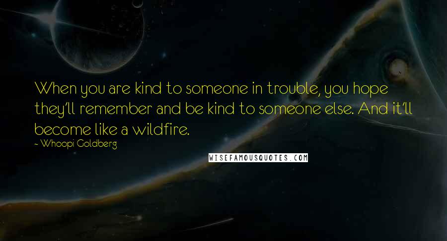 Whoopi Goldberg Quotes: When you are kind to someone in trouble, you hope they'll remember and be kind to someone else. And it'll become like a wildfire.