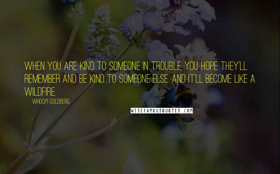 Whoopi Goldberg Quotes: When you are kind to someone in trouble, you hope they'll remember and be kind to someone else. And it'll become like a wildfire.