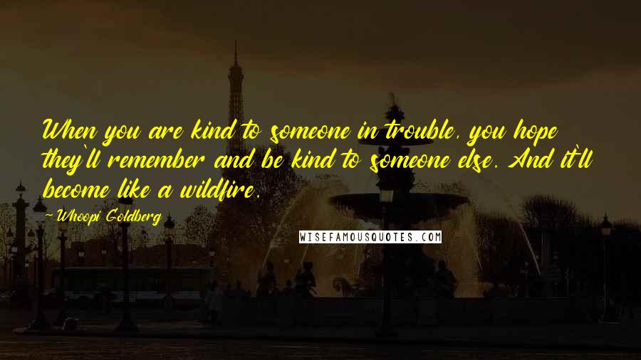 Whoopi Goldberg Quotes: When you are kind to someone in trouble, you hope they'll remember and be kind to someone else. And it'll become like a wildfire.