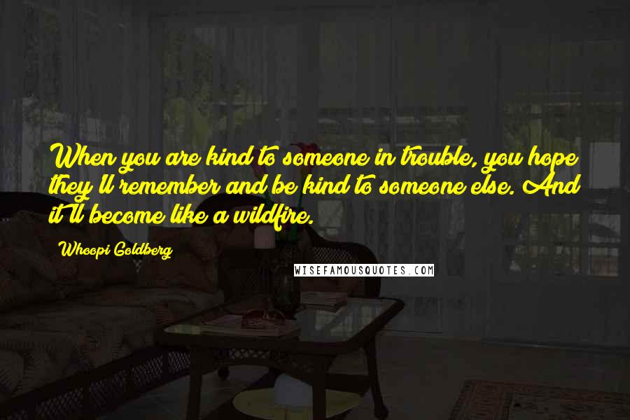 Whoopi Goldberg Quotes: When you are kind to someone in trouble, you hope they'll remember and be kind to someone else. And it'll become like a wildfire.