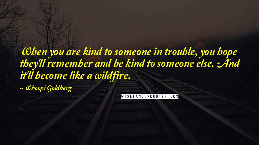 Whoopi Goldberg Quotes: When you are kind to someone in trouble, you hope they'll remember and be kind to someone else. And it'll become like a wildfire.