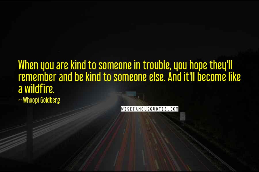 Whoopi Goldberg Quotes: When you are kind to someone in trouble, you hope they'll remember and be kind to someone else. And it'll become like a wildfire.