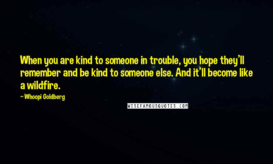 Whoopi Goldberg Quotes: When you are kind to someone in trouble, you hope they'll remember and be kind to someone else. And it'll become like a wildfire.