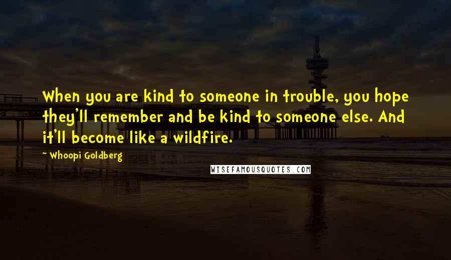 Whoopi Goldberg Quotes: When you are kind to someone in trouble, you hope they'll remember and be kind to someone else. And it'll become like a wildfire.