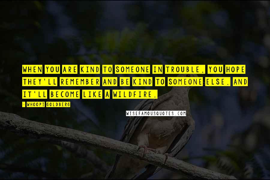 Whoopi Goldberg Quotes: When you are kind to someone in trouble, you hope they'll remember and be kind to someone else. And it'll become like a wildfire.