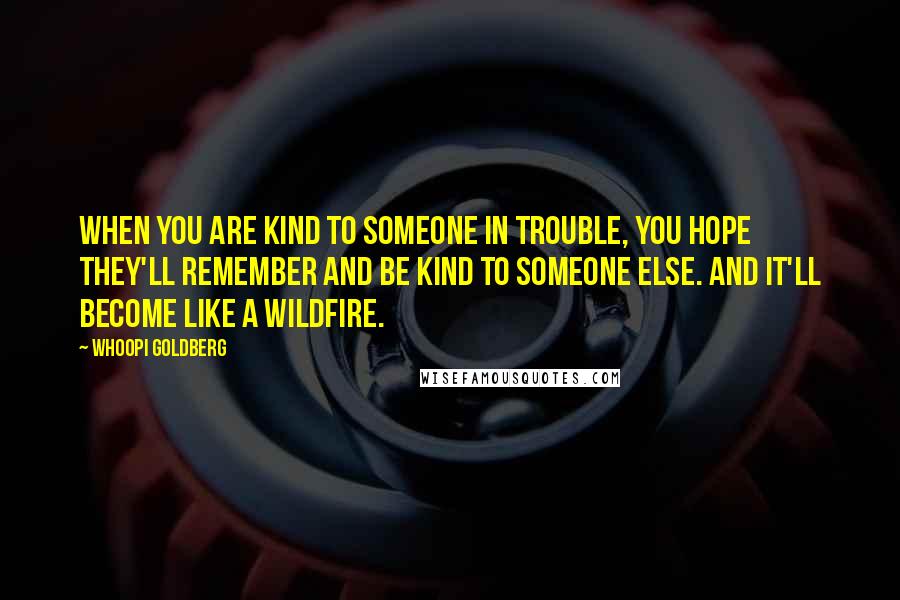 Whoopi Goldberg Quotes: When you are kind to someone in trouble, you hope they'll remember and be kind to someone else. And it'll become like a wildfire.