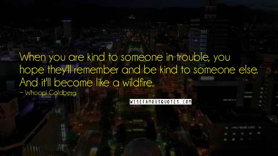 Whoopi Goldberg Quotes: When you are kind to someone in trouble, you hope they'll remember and be kind to someone else. And it'll become like a wildfire.