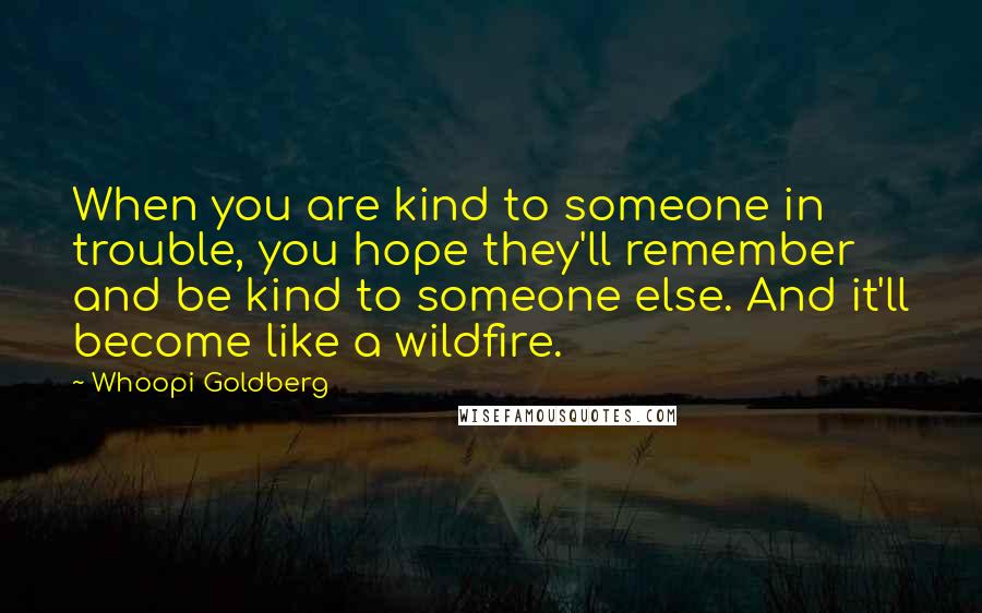 Whoopi Goldberg Quotes: When you are kind to someone in trouble, you hope they'll remember and be kind to someone else. And it'll become like a wildfire.